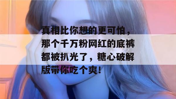 真相比你想的更可怕，那个千万粉网红的底裤都被扒光了，糖心破解版带你吃个爽！