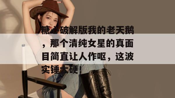 糖心破解版我的老天鹅,那个清纯女星的真面目简直让人作呕,这波实锤太硬!