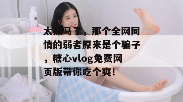 太抓马了，那个全网同情的弱者原来是个骗子，糖心vlog免费网页版带你吃个爽！