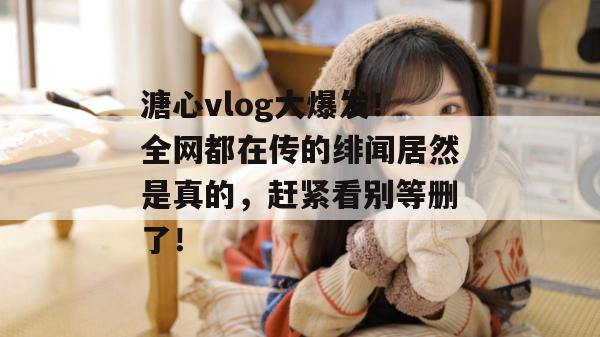 溏心vlog大爆发！全网都在传的绯闻居然是真的，赶紧看别等删了！